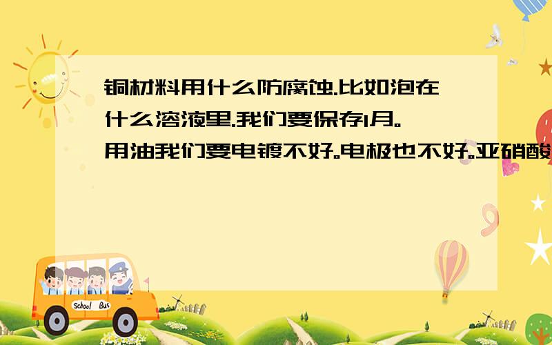 铜材料用什么防腐蚀.比如泡在什么溶液里.我们要保存1月。用油我们要电镀不好。电极也不好。亚硝酸钠溶液好像可以