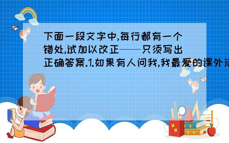 下面一段文字中,每行都有一个错处,试加以改正——只须写出正确答案.1.如果有人问我,我最爱的课外活动是什麼?我会毫不犹疑2.地答：“我最钟情的是游泳.”在冰凉的绿波中浮沉,享3.受大自