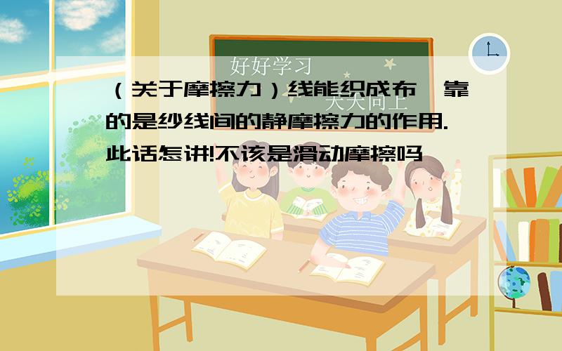 （关于摩擦力）线能织成布,靠的是纱线间的静摩擦力的作用.此话怎讲!不该是滑动摩擦吗