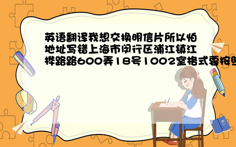 英语翻译我想交换明信片所以怕地址写错上海市闵行区浦江镇江桦路路600弄18号1002室格式要按照这样:56 Pearl Street,Apt #23,Wamego,KS 66547United States of America 我姓名是3个字的,比如叫张大傻 是不是