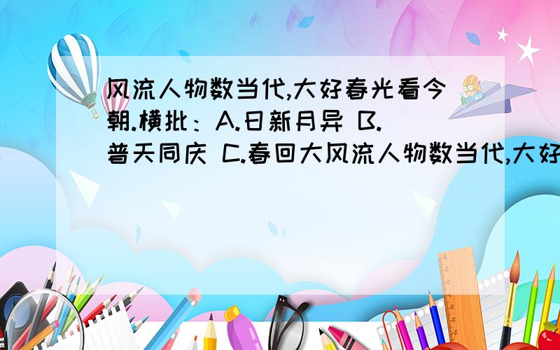 风流人物数当代,大好春光看今朝.横批：A.日新月异 B.普天同庆 C.春回大风流人物数当代,大好春光看今朝.横批：A.日新月异 B.普天同庆 C.春回大地