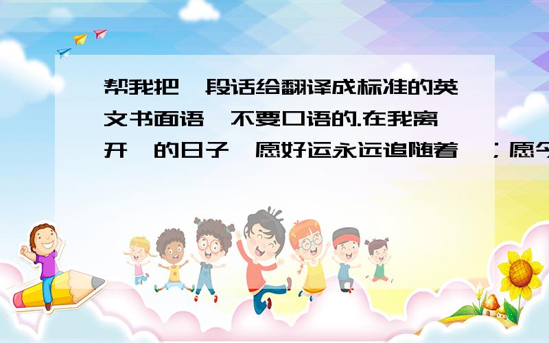 帮我把一段话给翻译成标准的英文书面语,不要口语的.在我离开伱的日子,愿好运永远追随着伱；愿今后旅途, 有爱相伴.时间没有变,是我们在飞逝.岁月,无情流过；青春,挥洒无度.