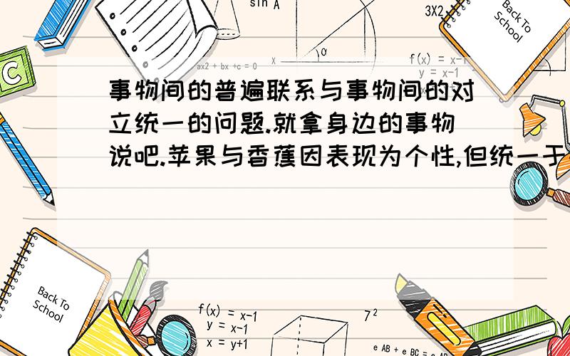 事物间的普遍联系与事物间的对立统一的问题.就拿身边的事物说吧.苹果与香蕉因表现为个性,但统一于共性（水果）中.苹果与香皂因功能体现个性,但却统一于人的所需品中.但一个苹果（不