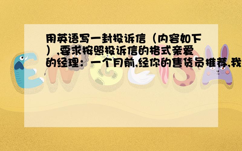 用英语写一封投诉信（内容如下）,要求按照投诉信的格式亲爱的经理：一个月前,经你的售货员推荐,我从你们店买了一台日本产彩电.但是,现在恐怕我得抱怨它的质量太差.首先,图像相当不清