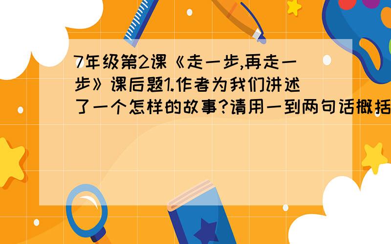 7年级第2课《走一步,再走一步》课后题1.作者为我们讲述了一个怎样的故事?请用一到两句话概括.答：2.有人说杰利不是