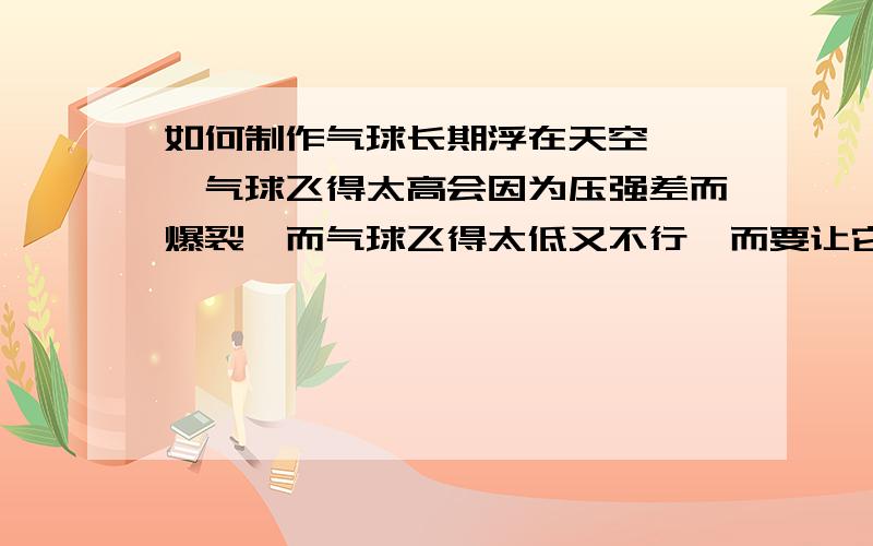 如何制作气球长期浮在天空》》》气球飞得太高会因为压强差而爆裂,而气球飞得太低又不行,而要让它在空中一直飞,长时间地飞（在室外）,有什么办法办到?按照历史上,二战时日本做过破坏