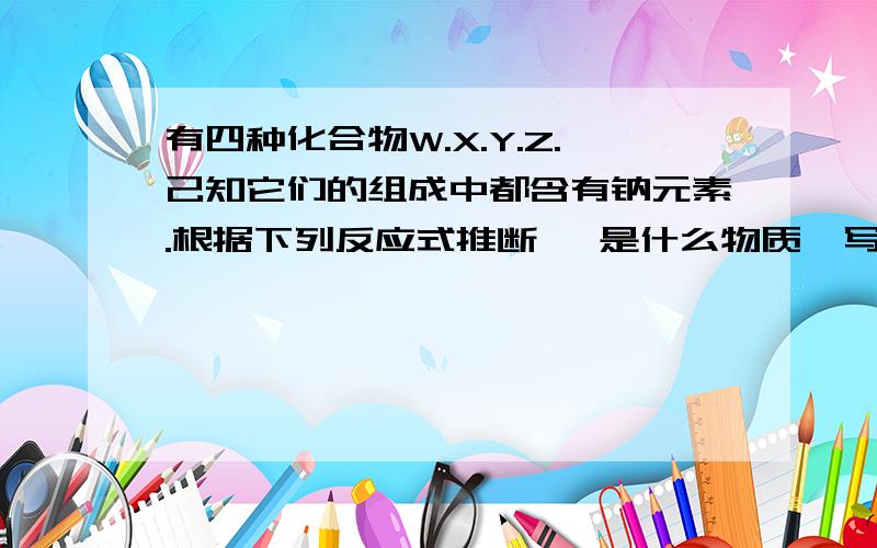 有四种化合物W.X.Y.Z.己知它们的组成中都含有钠元素.根据下列反应式推断糨 是什么物质,写出它们的化学式.△W →CO2↑+H2OZ+CO2→X+O2Z+H2O→Y+O2↑X+Ca(OH)2→Y+CaCO3↓W是?X是?Y是?Z是?