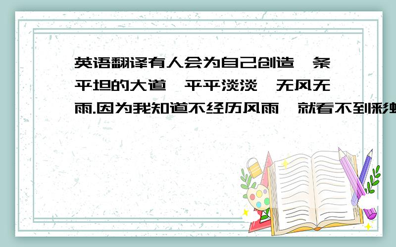 英语翻译有人会为自己创造一条平坦的大道,平平淡淡,无风无雨.因为我知道不经历风雨,就看不到彩虹.即使成功了,那样的成功也没有丝毫意义.所以我选择的路定会充满困难险阻,跌倒了就爬