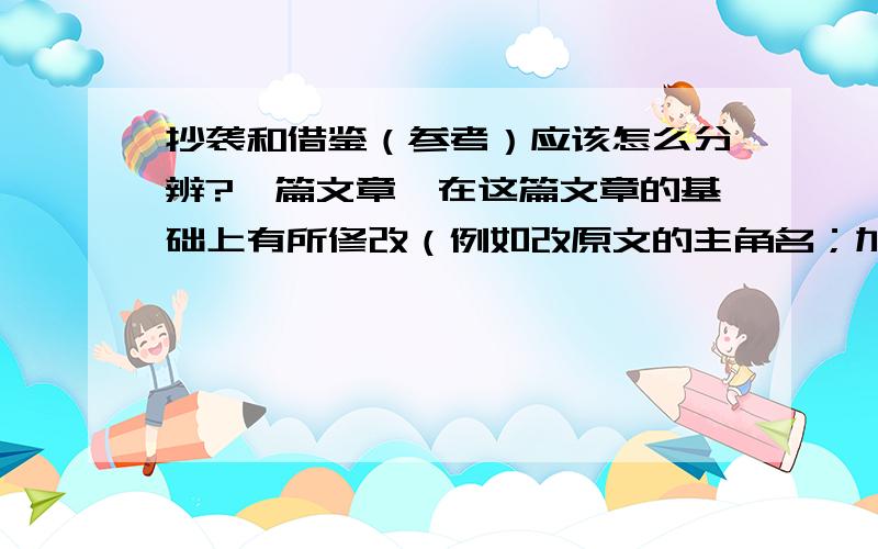 抄袭和借鉴（参考）应该怎么分辨?一篇文章,在这篇文章的基础上有所修改（例如改原文的主角名；加入一些场景、一些动作细节等）,但几乎还能看出原文的框架,这算抄袭吗?还有如果故事