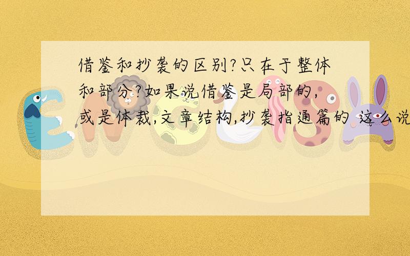 借鉴和抄袭的区别?只在于整体和部分?如果说借鉴是局部的,或是体裁,文章结构,抄袭指通篇的 这么说对吗?