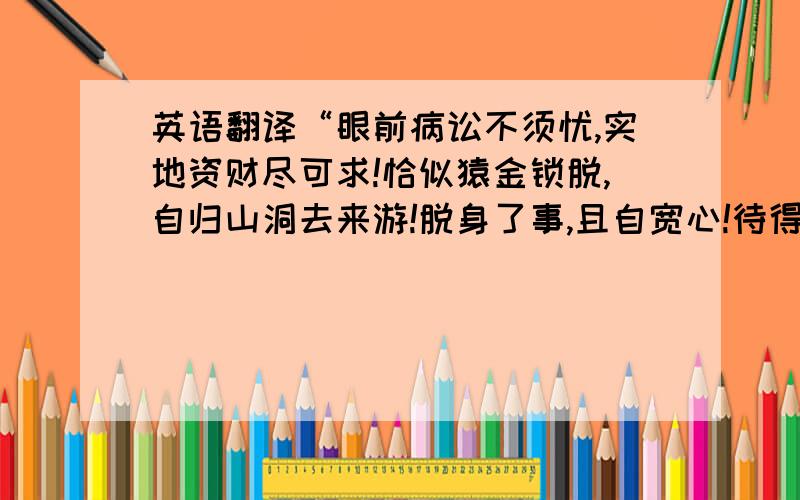 英语翻译“眼前病讼不须忧,实地资财尽可求!恰似猿金锁脱,自归山洞去来游!脱身了事,且自宽心!待得时来,堪寻正路!.此言猿猴脱锁之象,凡事先难后易也!