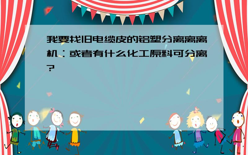 我要找旧电缆皮的铝塑分离离离机：或者有什么化工原料可分离?