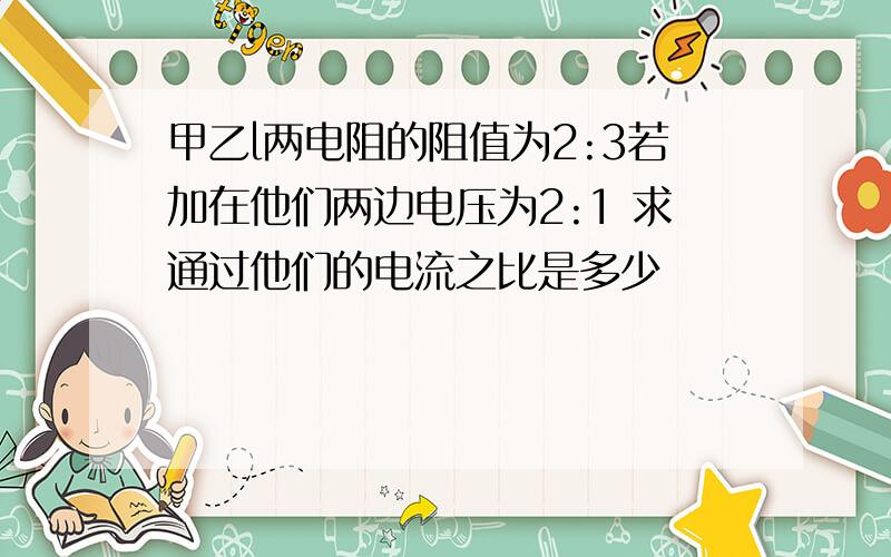 甲乙l两电阻的阻值为2:3若加在他们两边电压为2:1 求通过他们的电流之比是多少