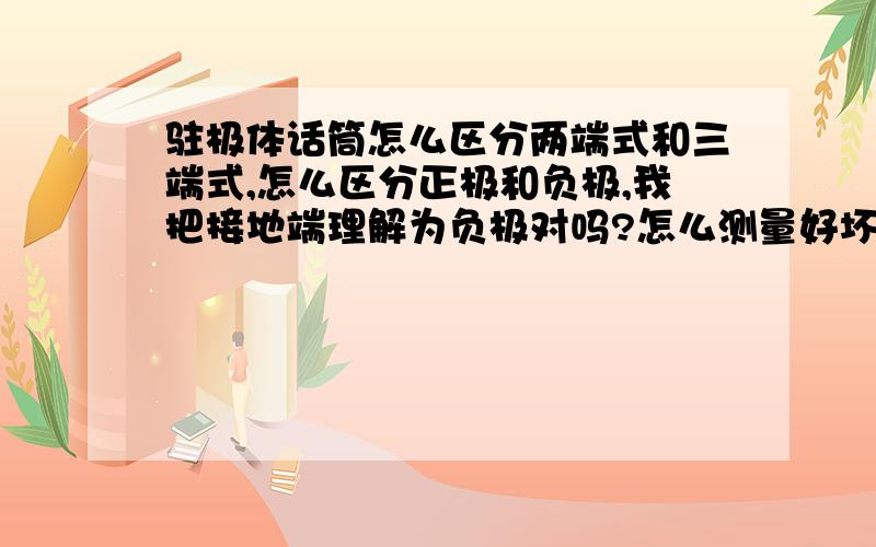 驻极体话筒怎么区分两端式和三端式,怎么区分正极和负极,我把接地端理解为负极对吗?怎么测量好坏我最近修一个固话,听筒那个说话的地方没声,我把里面拆开,是一个驻极体传声器,我觉的是