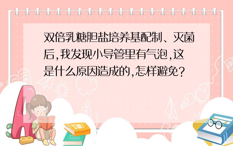 双倍乳糖胆盐培养基配制、灭菌后,我发现小导管里有气泡,这是什么原因造成的,怎样避免?