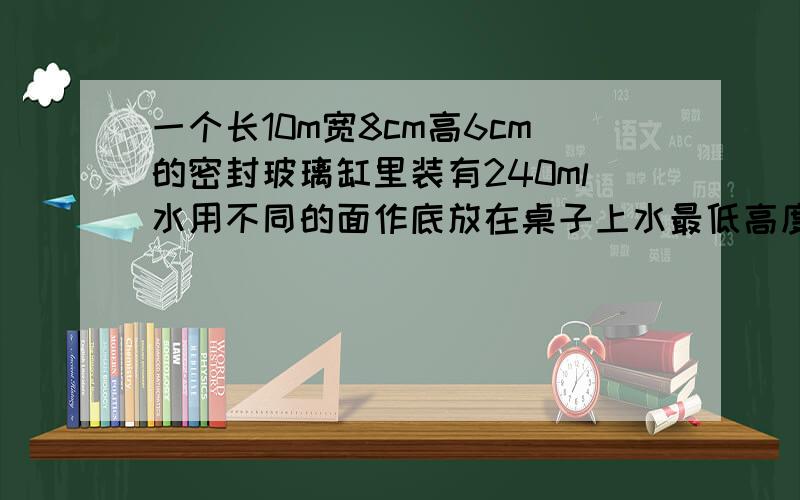 一个长10m宽8cm高6cm的密封玻璃缸里装有240ml水用不同的面作底放在桌子上水最低高度是多少厘米最高高度是多少厘米