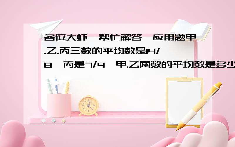 各位大虾,帮忙解答一应用题甲.乙.丙三数的平均数是14/8,丙是7/4,甲.乙两数的平均数是多少?