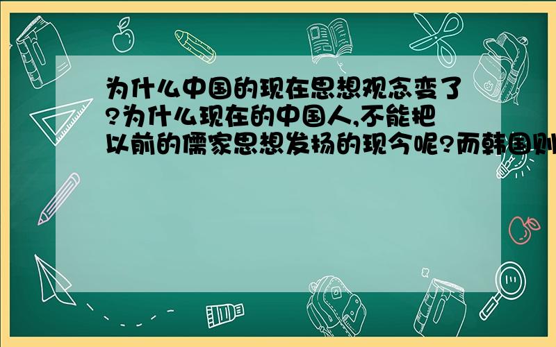 为什么中国的现在思想观念变了?为什么现在的中国人,不能把以前的儒家思想发扬的现今呢?而韩国则可以呢!现在的中国人特喜欢韩国的那种风格（其实,都是受到中国的影响）对此你有何评