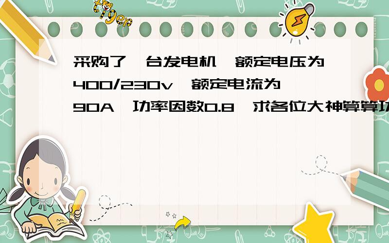 采购了一台发电机,额定电压为400/230v,额定电流为90A,功率因数0.8,求各位大神算算功率为多少?发电机为三相电机,能否达到50KW,,