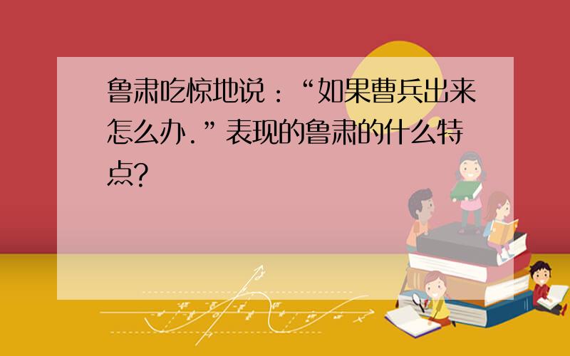 鲁肃吃惊地说：“如果曹兵出来怎么办.”表现的鲁肃的什么特点?