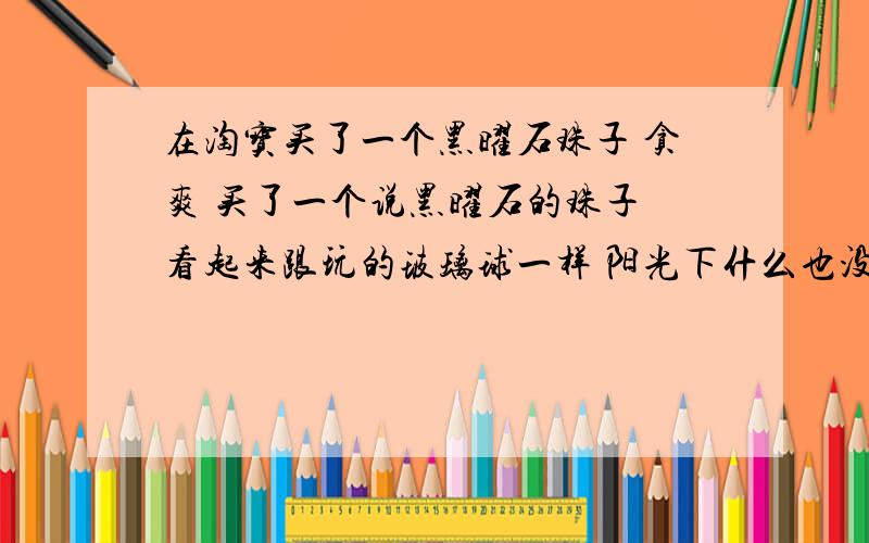 在淘宝买了一个黑曜石珠子 贪爽 买了一个说黑曜石的珠子 看起来跟玩的玻璃球一样 阳光下什么也没反射 用锤子砸开 里面跟玻璃差不多 淡黑淡黑 算是什么材料