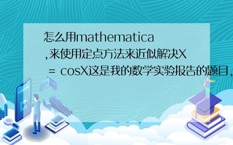 怎么用mathematica,来使用定点方法来近似解决X = cosX这是我的数学实验报告的题目,希望大神们帮个忙,完全不会用mathematica啊如果不理解我问题的意思的话,可以对我说啊