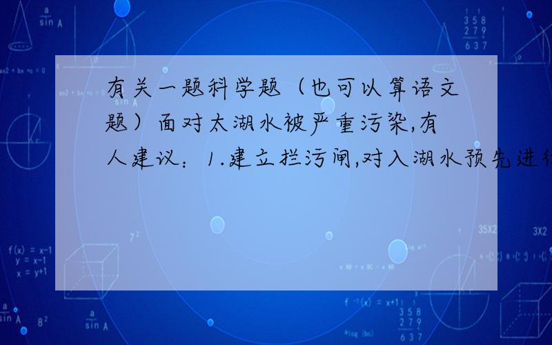 有关一题科学题（也可以算语文题）面对太湖水被严重污染,有人建议：1.建立拦污闸,对入湖水预先进行处理；2.将长江水引入冲洗,是死水便活;3.恢复湖中荷藕、水葫芦的种植,利用植物的净