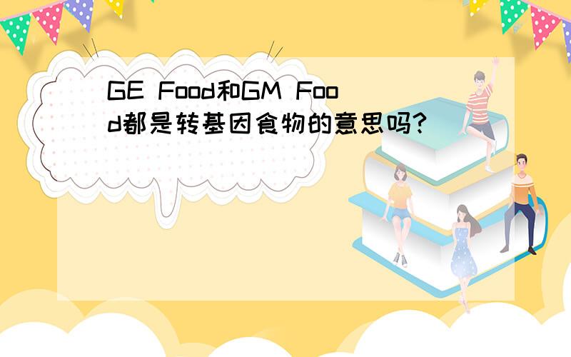 GE Food和GM Food都是转基因食物的意思吗?