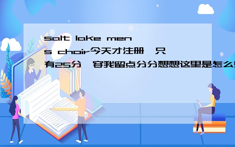 salt lake men`s choir今天才注册,只有25分,容我留点分分想想这里是怎么赚分嘀.可我金山打不开:)直接告诉我好了.