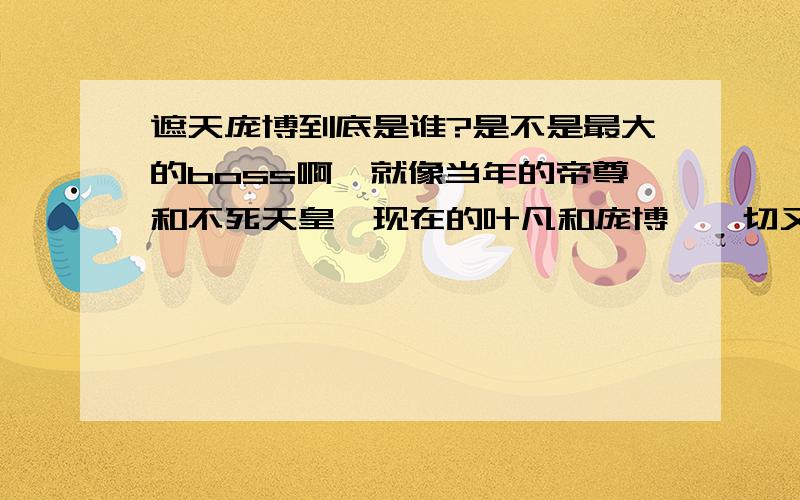 遮天庞博到底是谁?是不是最大的boss啊,就像当年的帝尊和不死天皇,现在的叶凡和庞博,一切又是一个轮回~李小曼不是说过庞博是大恶么?人之将死,其言也善,小曼不可能诋毁庞博的吧,而且我觉