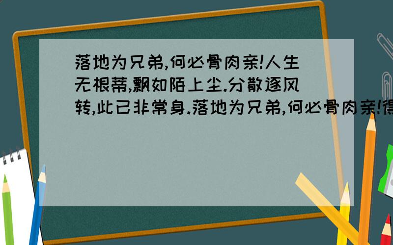 落地为兄弟,何必骨肉亲!人生无根蒂,飘如陌上尘.分散逐风转,此已非常身.落地为兄弟,何必骨肉亲!得欢当作乐,斗酒聚比邻.盛年不重来,一日难再晨.及时当勉励,岁月不待人.陶渊明杂诗中的这