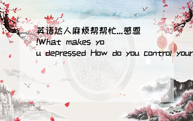 英语达人麻烦帮帮忙...感恩!What makes you depressed How do you control yourself 什么事让你感到郁闷?你怎么样控制你自己?谁能帮我用一段英语来回答这个问题.可以附上中文翻译吗?感激不尽~