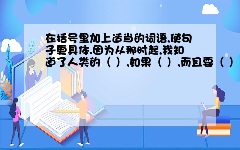 在括号里加上适当的词语,使句子更具体.因为从那时起,我知道了人类的（ ）,如果（ ）,而且要（ ）我应该（ ）