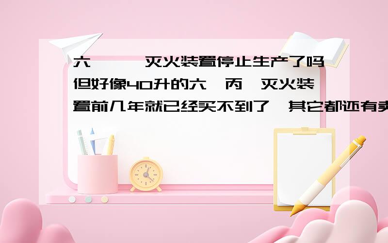 六氟炳烷灭火装置停止生产了吗但好像40升的六氟丙烷灭火装置前几年就已经买不到了,其它都还有卖的.