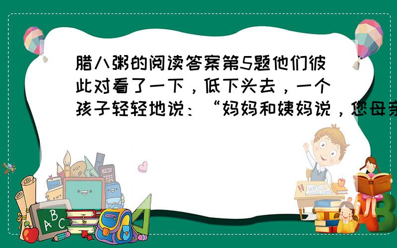 腊八粥的阅读答案第5题他们彼此对看了一下，低下头去，一个孩子轻轻地说：“妈妈和姨妈说，您母亲为了纪念她的母亲，就每年煮腊八粥，您为了纪念您的母亲，也每年煮腊八粥。现在我