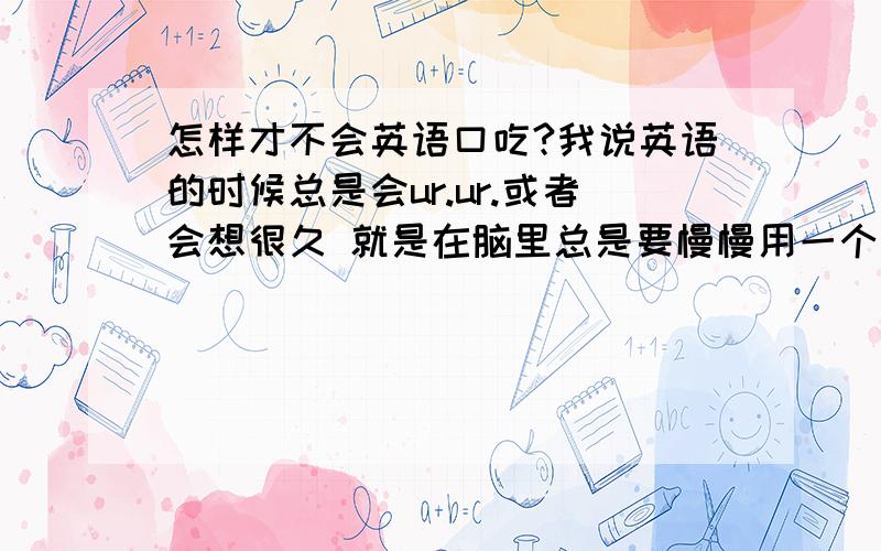 怎样才不会英语口吃?我说英语的时候总是会ur.ur.或者会想很久 就是在脑里总是要慢慢用一个字一个字用中文翻译成英文