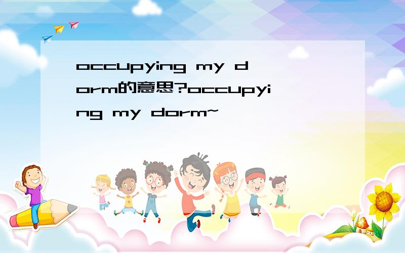 occupying my dorm的意思?occupying my dorm~