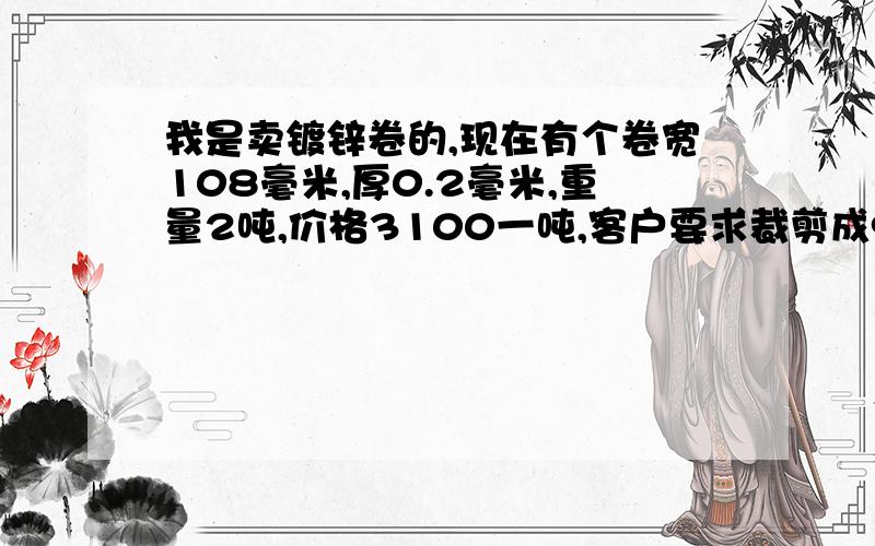 我是卖镀锌卷的,现在有个卷宽108毫米,厚0.2毫米,重量2吨,价格3100一吨,客户要求裁剪成97毫米宽的,请问怎么算出裁剪后的重量