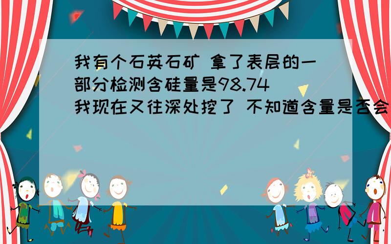 我有个石英石矿 拿了表层的一部分检测含硅量是98.74 我现在又往深处挖了 不知道含量是否会变成99那?