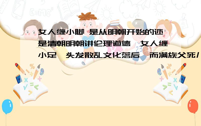 女人缠小脚 是从明朝开始的还是清朝明朝讲伦理道德,女人缠小足,头发散乱文化落后,而满族父死儿娶母,兄死弟娶嫂,女人不缠脚,代表着先进文化的前进方向,头上辫子更是代表着仪容界的潮