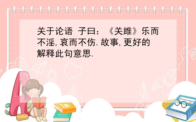 关于论语 子曰：《关雎》乐而不淫,哀而不伤.故事,更好的解释此句意思.