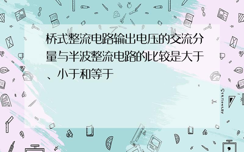 桥式整流电路输出电压的交流分量与半波整流电路的比较是大于、小于和等于