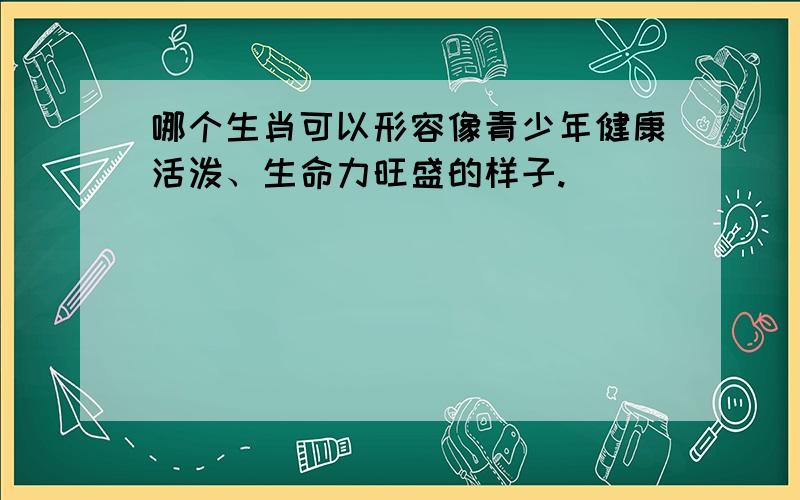 哪个生肖可以形容像青少年健康活泼、生命力旺盛的样子.