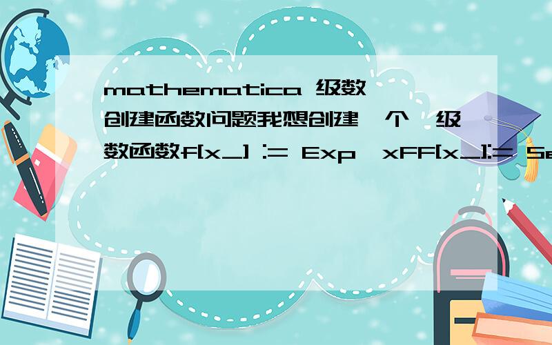 mathematica 级数创建函数问题我想创建一个幂级数函数f[x_] := Exp^xFF[x_]:= Series[f[x],{x,0,5}]上面这么写不正确.如果写成FF= Series[f[x],{x,0,5}]好像也不是函数.求正确的写法.因为初学mathematica,许多语法