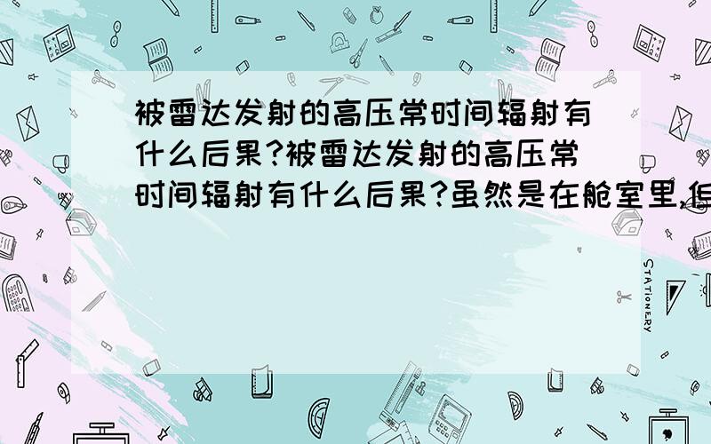 被雷达发射的高压常时间辐射有什么后果?被雷达发射的高压常时间辐射有什么后果?虽然是在舱室里,但是还是会有少部分泄露的辐射被人体接收到,特别是在高频室内,所以我想问一下 工作需