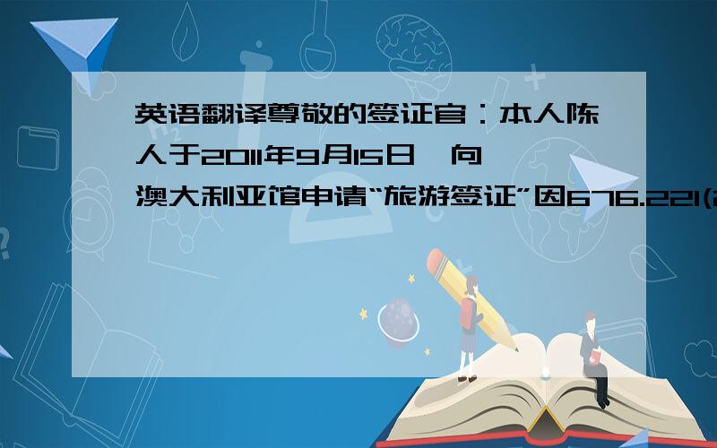 英语翻译尊敬的签证官：本人陈人于2011年9月15日,向澳大利亚馆申请“旅游签证”因676.221(2)(a)的原因导致拒签.事实上我申请旅游签证的原因主要是陪同我年幼的女儿（1996年1月27日出生）到