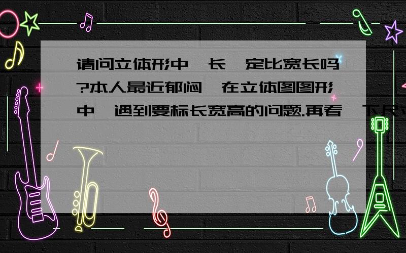 请问立体形中,长一定比宽长吗?本人最近郁闷,在立体图图形中,遇到要标长宽高的问题.再看一下尺寸,长却比宽短,我愣住了,不知所措,谢