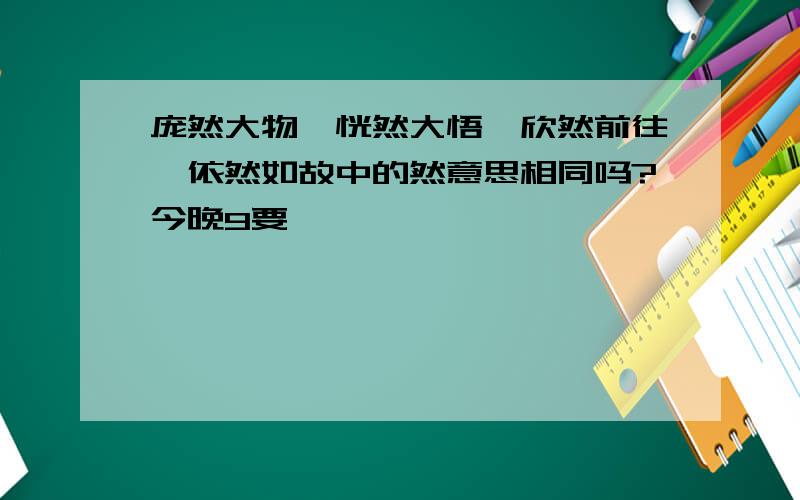 庞然大物,恍然大悟,欣然前往,依然如故中的然意思相同吗?今晚9要,