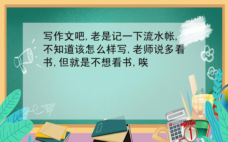 写作文吧,老是记一下流水帐,不知道该怎么样写,老师说多看书,但就是不想看书,唉