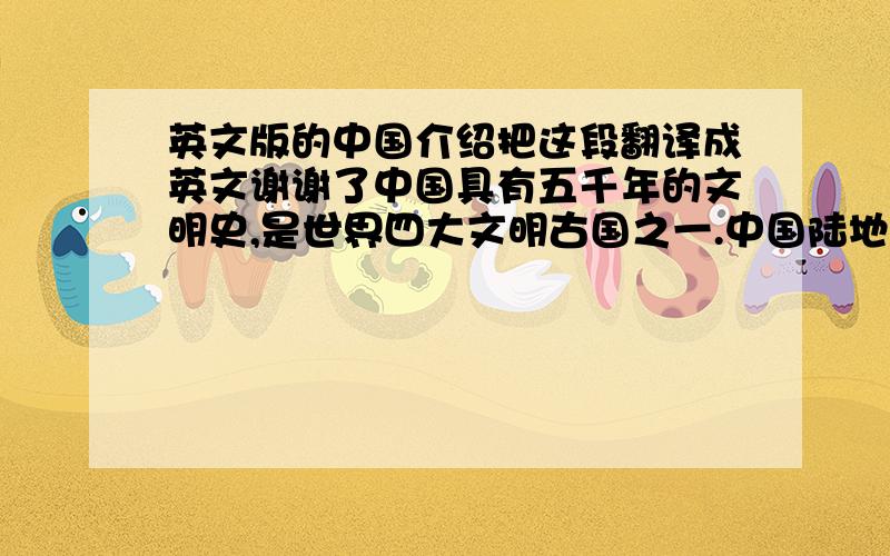 英文版的中国介绍把这段翻译成英文谢谢了中国具有五千年的文明史,是世界四大文明古国之一.中国陆地面积约960万平方公里.